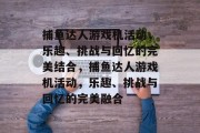 捕鱼达人游戏机活动,乐趣、挑战与回忆的完美结合,捕鱼达人游戏机活动,乐趣、挑战与回忆的完美融合 捕鱼达人游戏机活动,乐趣、挑战与回忆的完美结合,捕鱼达人游戏机活动,乐趣、挑战与回忆的完美融合