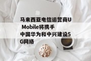 马来西亚电信运营商U Mobile将携手中国华为和中兴建设5G网络 马来西亚电信运营商U Mobile将携手中国华为和中兴建设5G网络