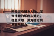 网页游戏捕鱼大咖,深海捕猎的乐趣与魅力,捕鱼大咖,深海捕猎的乐趣与魅力 网页游戏捕鱼大咖,深海捕猎的乐趣与魅力,捕鱼大咖,深海捕猎的乐趣与魅力