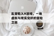 乱穿陷入H游戏,一场虚拟与现实交织的冒险之旅 乱穿陷入H游戏,一场虚拟与现实交织的冒险之旅