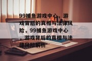 99捕鱼游戏中心,游戏背后的真相与法律风险,99捕鱼游戏中心,游戏背后的真相与法律风险解析 99捕鱼游戏中心,游戏背后的真相与法律风险,99捕鱼游戏中心,游戏背后的真相与法律风险解析