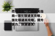 燃烧意志,打造通关指南—强化版通关攻略,强化版通关攻略,提升实力,快速通关! 燃烧意志,打造通关指南—强化版通关攻略,强化版通关攻略,提升实力,快速通关!