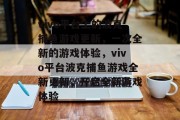 vivo平台上的波克捕鱼游戏更新,一次全新的游戏体验,vivo平台波克捕鱼游戏全新更新,开启全新游戏体验 vivo平台上的波克捕鱼游戏更新,一次全新的游戏体验,vivo平台波克捕鱼游戏全新更新,开启全新游戏体验