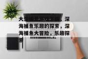 大型捕鱼游戏下载,深海捕鱼乐趣的探索,深海捕鱼大冒险,乐趣探索 大型捕鱼游戏下载,深海捕鱼乐趣的探索,深海捕鱼大冒险,乐趣探索