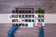 滚动通关攻略，让你轻松过关无需担忧，指尖技巧，一键通关，无压力不再慌张