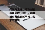 探索与发现,哪款捕鱼游戏更胜一筹?,哪款捕鱼游戏更胜一筹,探索与发现 探索与发现,哪款捕鱼游戏更胜一筹?,哪款捕鱼游戏更胜一筹,探索与发现