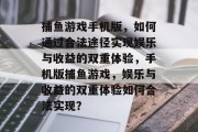 捕鱼游戏手机版,如何通过合法途径实现娱乐与收益的双重体验,手机版捕鱼游戏,娱乐与收益的双重体验如何合法实现? 捕鱼游戏手机版,如何通过合法途径实现娱乐与收益的双重体验,手机版捕鱼游戏,娱乐与收益的双重体验如何合法实现?