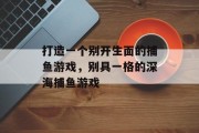 打造一个别开生面的捕鱼游戏,别具一格的深海捕鱼游戏 打造一个别开生面的捕鱼游戏,别具一格的深海捕鱼游戏
