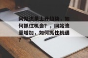 网站流量上升趋势,如何抓住机会?,网站流量增加,如何抓住机遇? 网站流量上升趋势,如何抓住机会?,网站流量增加,如何抓住机遇?