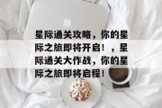星际通关攻略,你的星际之旅即将开启!,星际通关大作战,你的星际之旅即将启程! 星际通关攻略,你的星际之旅即将开启!,星际通关大作战,你的星际之旅即将启程!