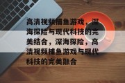 高清视频捕鱼游戏,深海探险与现代科技的完美结合,深海探险,高清视频捕鱼游戏与现代科技的完美融合 高清视频捕鱼游戏,深海探险与现代科技的完美结合,深海探险,高清视频捕鱼游戏与现代科技的完美融合