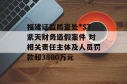 福建证监局查处*ST紫天财务造假案件 对相关责任主体及人员罚款超3800万元