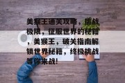 美猴王通关攻略,挑战极限,征服世界的秘籍,美猴王,破关指南解锁世界秘籍,终极挑战等你来战! 美猴王通关攻略,挑战极限,征服世界的秘籍,美猴王,破关指南解锁世界秘籍,终极挑战等你来战!