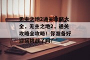 无主之地2通关攻略大全,无主之地2,通关攻略全攻略!你准备好迎接挑战了吗? 无主之地2通关攻略大全,无主之地2,通关攻略全攻略!你准备好迎接挑战了吗?