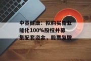中基健康:拟购买新业能化100%股权并募集配套资金,股票复牌 中基健康:拟购买新业能化100%股权并募集配套资金,股票复牌
