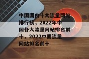 中国国内十大流量网站排行榜,2022年中国各大流量网站排名前十,2022中国流量网站排名前十 中国国内十大流量网站排行榜,2022年中国各大流量网站排名前十,2022中国流量网站排名前十