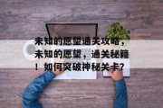 未知的愿望通关攻略,未知的愿望,通关秘籍!如何突破神秘关卡? 未知的愿望通关攻略,未知的愿望,通关秘籍!如何突破神秘关卡?
