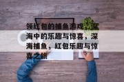 领红包的捕鱼游戏,深海中的乐趣与惊喜,深海捕鱼,红包乐趣与惊喜之旅 领红包的捕鱼游戏,深海中的乐趣与惊喜,深海捕鱼,红包乐趣与惊喜之旅