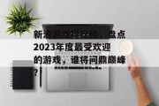 新浪游戏排行榜,盘点2023年度最受欢迎的游戏,谁将问鼎巅峰? 新浪游戏排行榜,盘点2023年度最受欢迎的游戏,谁将问鼎巅峰?