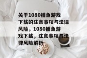 关于1080捕鱼游戏下载的注意事项与法律风险,1080捕鱼游戏下载,注意事项与法律风险解析 关于1080捕鱼游戏下载的注意事项与法律风险,1080捕鱼游戏下载,注意事项与法律风险解析