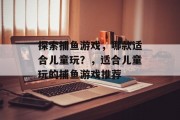 探索捕鱼游戏,哪款适合儿童玩?,适合儿童玩的捕鱼游戏推荐 探索捕鱼游戏,哪款适合儿童玩?,适合儿童玩的捕鱼游戏推荐