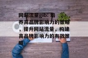 网站流量gib: 培养高品牌影响力的策略,提升网站流量,构建高品牌影响力的有效策略 网站流量gib: 培养高品牌影响力的策略,提升网站流量,构建高品牌影响力的有效策略