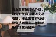捕鱼至尊游戏机价格,如何避免陷入非法交易陷阱,捕鱼至尊游戏机价格透明指南,如何避免非法交易陷阱 捕鱼至尊游戏机价格,如何避免陷入非法交易陷阱,捕鱼至尊游戏机价格透明指南,如何避免非法交易陷阱