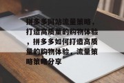 拼多多网站流量策略,打造高质量的购物体验,拼多多如何打造高质量的购物体验,流量策略策略分享 拼多多网站流量策略,打造高质量的购物体验,拼多多如何打造高质量的购物体验,流量策略策略分享