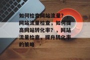 如何检查网站流量?,网站流量检查,如何提高网站转化率?,网站流量检查,提升转化率的策略 如何检查网站流量?,网站流量检查,如何提高网站转化率?,网站流量检查,提升转化率的策略