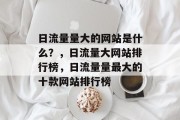 日流量量大的网站是什么?,日流量大网站排行榜,日流量量最大的十款网站排行榜 日流量量大的网站是什么?,日流量大网站排行榜,日流量量最大的十款网站排行榜