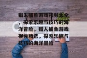 猎人捕鱼游戏视频大全,探索乐趣与技巧的海洋冒险,猎人捕鱼游戏视频精选,探索乐趣与技巧的海洋冒险 猎人捕鱼游戏视频大全,探索乐趣与技巧的海洋冒险,猎人捕鱼游戏视频精选,探索乐趣与技巧的海洋冒险
