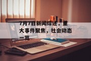 7月7日新闻综述，重大事件聚焦，社会动态一览