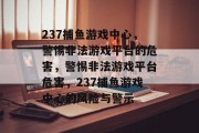 237捕鱼游戏中心,警惕非法游戏平台的危害,警惕非法游戏平台危害,237捕鱼游戏中心的风险与警示 237捕鱼游戏中心,警惕非法游戏平台的危害,警惕非法游戏平台危害,237捕鱼游戏中心的风险与警示