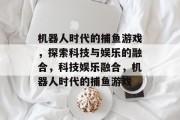机器人时代的捕鱼游戏，探索科技与娱乐的融合，科技娱乐融合，机器人时代的捕鱼游戏
