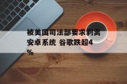 被美国司法部要求剥离安卓系统 谷歌跌超4% 被美国司法部要求剥离安卓系统 谷歌跌超4%