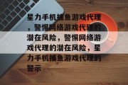 星力手机捕鱼游戏代理,警惕网络游戏代理的潜在风险,警惕网络游戏代理的潜在风险,星力手机捕鱼游戏代理的警示 星力手机捕鱼游戏代理,警惕网络游戏代理的潜在风险,警惕网络游戏代理的潜在风险,星力手机捕鱼游戏代理的警示