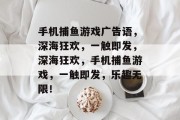 手机捕鱼游戏广告语,深海狂欢,一触即发,深海狂欢,手机捕鱼游戏,一触即发,乐趣无限! 手机捕鱼游戏广告语,深海狂欢,一触即发,深海狂欢,手机捕鱼游戏,一触即发,乐趣无限!