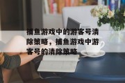 捕鱼游戏中的游客号清除策略,捕鱼游戏中游客号的清除策略 捕鱼游戏中的游客号清除策略,捕鱼游戏中游客号的清除策略