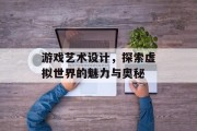 游戏艺术设计,探索虚拟世界的魅力与奥秘 游戏艺术设计,探索虚拟世界的魅力与奥秘