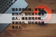 捕鱼游戏攻略,掌握这些技巧,轻松成为捕鱼达人,捕鱼游戏攻略,掌握技巧,轻松成为捕鱼达人 捕鱼游戏攻略,掌握这些技巧,轻松成为捕鱼达人,捕鱼游戏攻略,掌握技巧,轻松成为捕鱼达人