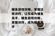 捕鱼游戏攻略,掌握这些诀窍,让你成为捕鱼高手,捕鱼游戏攻略,掌握诀窍,成为捕鱼高手 捕鱼游戏攻略,掌握这些诀窍,让你成为捕鱼高手,捕鱼游戏攻略,掌握诀窍,成为捕鱼高手