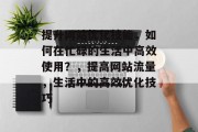 提升网站优化技能,如何在忙碌的生活中高效使用?,提高网站流量,生活中的高效优化技巧 提升网站优化技能,如何在忙碌的生活中高效使用?,提高网站流量,生活中的高效优化技巧