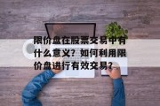 限价盘在股票交易中有什么意义?如何利用限价盘进行有效交易? 限价盘在股票交易中有什么意义?如何利用限价盘进行有效交易?