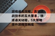 游戏通关攻略,高效挑战技术的五大要素,快速通关秘籍,5大策略提升游戏流畅度 游戏通关攻略,高效挑战技术的五大要素,快速通关秘籍,5大策略提升游戏流畅度
