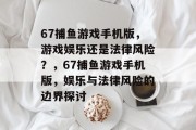 67捕鱼游戏手机版,游戏娱乐还是法律风险?,67捕鱼游戏手机版,娱乐与法律风险的边界探讨 67捕鱼游戏手机版,游戏娱乐还是法律风险?,67捕鱼游戏手机版,娱乐与法律风险的边界探讨