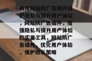 利用网站防广告插件保护隐私与提升用户体验,网站防广告插件,增强隐私与提升用户体验的实用工具,网站防广告插件,优化用户体验,保护隐私策略 利用网站防广告插件保护隐私与提升用户体验,网站防广告插件,增强隐私与提升用户体验的实用工具,网站防广告插件,优化用户体验,保护隐私策略