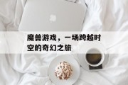 魔兽游戏,一场跨越时空的奇幻之旅 魔兽游戏,一场跨越时空的奇幻之旅