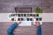 GPT插件助力网站建设,高效、智能、便捷 GPT插件助力网站建设,高效、智能、便捷