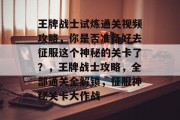 王牌战士试炼通关视频攻略,你是否准备好去征服这个神秘的关卡了?,王牌战士攻略,全部通关全解锁,征服神秘关卡大作战