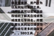 SEO分析网站工具,是指用于研究和分析网络流量来源、用户行为以及网站效果的工具。这种工具可以帮助企业和组织了解其在线销售或搜索引擎排名,并据此优化其网站以提高效率和吸引更多的潜在客户。,SEO工具,了解网站流量来源、用户行为及SEO优化建议 SEO分析网站工具,是指用于研究和分析网络流量来源、用户行为以及网站效果的工具。这种工具可以帮助企业和组织了解其在线销售或搜索引擎排名,并据此优化其网站以提高效率和吸引更多的潜在客户。,SEO工具,了解网站流量来源、用户行为及SEO优化建议